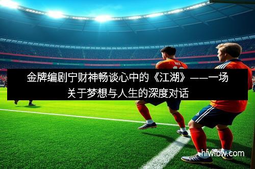 金牌编剧宁财神畅谈心中的《江湖》——一场关于梦想与人生的深度对话